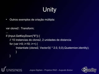 Unity 
• Outros exemplos de criação múltipla: 
var clone2 : Transform; 
... 
if (Input.GetKeyDown("6")) { 
// 10 instancias do clone2, 2 unidades de distancia 
for (var i=0; i<10; i++) { 
Instantiate (clone2, Vector3(i * 2.0, 0,0),Quaternion.identity); 
} 
} 

