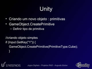 Unity 
• Criando um novo objeto : primitivas 
• GameObject.CreatePrimitive 
– Definir tipo de primitiva 
//criando objeto simples 
if (Input.GetKey("1")) { 
GameObject.CreatePrimitive(PrimitiveType.Cube); 
} 
 