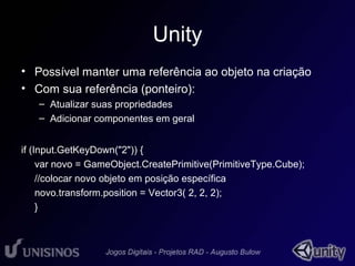 Unity 
• Possível manter uma referência ao objeto na criação 
• Com sua referência (ponteiro): 
– Atualizar suas propriedades 
– Adicionar componentes em geral 
if (Input.GetKeyDown("2")) { 
var novo = GameObject.CreatePrimitive(PrimitiveType.Cube); 
//colocar novo objeto em posição específica 
novo.transform.position = Vector3( 2, 2, 2); 
} 
 