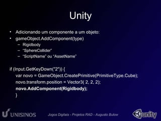 Unity 
• Adicionando um componente a um objeto: 
• gameObject.AddComponent(type) 
– Rigidbody 
– “SphereCollider” 
– “ScriptName” ou “AssetName” 
if (Input.GetKeyDown("2")) { 
var novo = GameObject.CreatePrimitive(PrimitiveType.Cube); 
novo.transform.position = Vector3( 2, 2, 2); 
novo.AddComponent(Rigidbody); 
} 
 