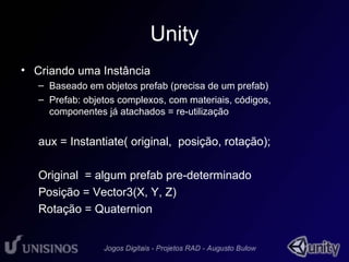 Unity 
• Criando uma Instância 
– Baseado em objetos prefab (precisa de um prefab) 
– Prefab: objetos complexos, com materiais, códigos, 
componentes já atachados = re-utilização 
aux = Instantiate( original, posição, rotação); 
Original = algum prefab pre-determinado 
Posição = Vector3(X, Y, Z) 
Rotação = Quaternion 
 