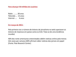 Para alcançar 50 milhões de usuários:


Rádio ........ 38 anos
Televisão ... 13 anos
Internet .... 4 anos


Em março de 2011:

Pela primeira vez o número de leitores de jornalismo na web superaram os
leitores de impresso em países como os EUA. Trata-se de uma tendência
mundial.

46% dos norte-americanos entrevistados obtêm notícias online pelo menos
três vezes por semana (40% afirmam obter notícias dos jornais em papel
(Fonte: Pew Research Center)
 