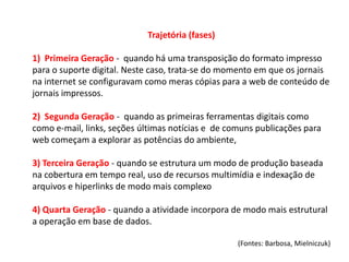 Trajetória (fases)

1) Primeira Geração - quando há uma transposição do formato impresso
para o suporte digital. Neste caso, trata-se do momento em que os jornais
na internet se configuravam como meras cópias para a web de conteúdo de
jornais impressos.

2) Segunda Geração - quando as primeiras ferramentas digitais como
como e-mail, links, seções últimas notícias e de comuns publicações para
web começam a explorar as potências do ambiente,

3) Terceira Geração - quando se estrutura um modo de produção baseada
na cobertura em tempo real, uso de recursos multimídia e indexação de
arquivos e hiperlinks de modo mais complexo

4) Quarta Geração - quando a atividade incorpora de modo mais estrutural
a operação em base de dados.

                                                   (Fontes: Barbosa, Mielniczuk)
 