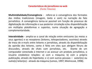 Características do jornalismo na web
                              (Fonte: Palacios)

Multimidialidade/Convergência - refere-se à convergência dos formatos
das mídias tradicionais (imagem, texto e som) na narração do fato
jornalístico. A convergência torna-se possível em função do processo de
digitalização da informação e sua posterior circulação e/ou disponibilização
em múltiplas plataformas e suportes, numa situação de agregação e
complementaridade.

Interatividade - amplia-se o canal de relação entre emissores (os meios e
seus agentes) e os receptores (leitores, telespectadores, ouvintes) através
de troca de e-mails entre leitores e jornalistas, através da disponibilização
da opinião dos leitores, como é feito em sites que abrigam fóruns de
discussões, através de chats com jornalistas, etc. Diante de um
computador conectado à Internet e ao acessar um produto jornalístico, o
Usuário estabelece relações: a) com a máquina; b) com a própria
publicação, através do hipertexto; e c) com outras pessoas – autor(es) ou
outro(s) leitor(es) - através da máquina (Lemos, 1997; Mielniczuk, 1998).
 