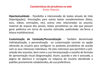 Características do jornalismo na web
                              (Fonte: Palacios)

Hipertextualidade - Possibilita a interconexão de textos através de links
(hiperligações). Vinculações para outros textos complementares (fotos,
sons, vídeos, animações, etc), outros sites relacionados ao assunto,
material de arquivo dos jornais, textos jornalísticos ou não que possam
gerar polêmica em torno do assunto noticiado, publicidade, etc.Torna a
leitura multidirecional.

Customização do Conteúdo/Personalização - Também denominada
individualização, a personalização ou customização consiste na opção
oferecida ao Usuário para configurar os produtos jornalísticos de acordo
com os seus interesses individuais. Há sites noticiosos que permitem a pré-
seleção dos assuntos, bem como a sua hierarquização e escolha de formato
de apresentação visual (diagramação). Assim, quando o site é acessado, a
página de abertura é carregada na máquina do Usuário atendendo a
padrões previamente estabelecidos, de sua preferência.
 