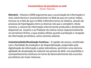 Características do jornalismo na web
                               (Fonte: Palacios)

Memória - Palacios (1999) argumenta que a acumulação de informações é
mais viável técnica e economicamente na Web do que em outras mídias.
Acresce-se o fato de que na Web a Memória torna-se Coletiva, através do
processo de hiperligação entre os diversos nós que a compõem. Desta
maneira, o volume de informação anteriormente produzida e diretamente
disponível ao Usuário e ao Produtor da notícia cresce exponencialmente
no Jornalismo Online, o que produz efeitos quanto à produção e recepção
da informação jornalística, como veremos adiante.

Instantaneidade/Atualização Contínua – A rapidez do acesso, combinada
com a facilidade de produção e de disponibilização, propiciadas pela
digitalização da informação e pelas telemáticas, permitem uma extrema
agilidade de atualização do material nos jornais da Web. Isso possibilita o
acompanhamento contínuo em torno do desenvolvimento dos assuntos
jornalísticos de maior interesse.
 