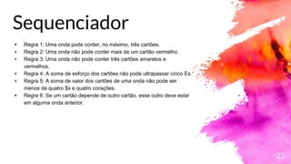 Sequenciador
22
× Regra 1: Uma onda pode conter, no máximo, três cartões.
× Regra 2: Uma onda não pode conter mais de um cartão vermelho.
× Regra 3: Uma onda não pode conter três cartões amarelos e
vermelhos.
× Regra 4: A soma de esforço dos cartões não pode ultrapassar cinco Es.
× Regra 5: A soma de valor dos cartões de uma onda não pode ser
menos de quatro $s e quatro corações.
× Regra 6: Se um cartão depende de outro cartão, esse outro deve estar
em alguma onda anterior.
 