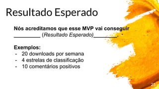 25
Nós acreditamos que esse MVP vai conseguir
_________ (Resultado Esperado)________.
Exemplos:
- 20 downloads por semana
- 4 estrelas de classificação
- 10 comentários positivos
Resultado Esperado
 