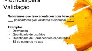 26
Saberemos que isso aconteceu com base em
___ (indicadores que validarão a hipótese) ____.
Exemplos:
- Downloads
- Quantidade de usuários
- Quantidade de Fornecedores cadastrados
- $$ de compras no app
Métricas para
Validação
 