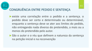 11
CONGRUÊNCIA ENTRE PEDIDO E SENTENÇA
 existe uma correlação entre o pedido e a sentença. o
pedido deve ser certo e determinado ou determinável,
enquanto a sentença deve se ater aos limites do pedido,
não entregando nada diverso do pretendido, a mais ou a
menos do pretendido pelo autor.
 São o autor e o réu que definem a natureza da sentença
na petição inicial e na reconvenção
 