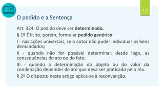 12
O pedido e a Sentença
Art. 324. O pedido deve ser determinado.
§ 1º É lícito, porém, formular pedido genérico:
I - nas ações universais, se o autor não puder individuar os bens
demandados;
II - quando não for possível determinar, desde logo, as
consequências do ato ou do fato;
III - quando a determinação do objeto ou do valor da
condenação depender de ato que deva ser praticado pelo réu.
§ 2º O disposto neste artigo aplica-se à reconvenção.
 