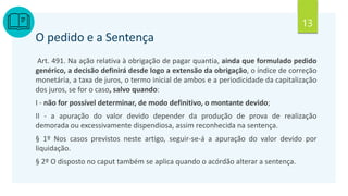 13
O pedido e a Sentença
Art. 491. Na ação relativa à obrigação de pagar quantia, ainda que formulado pedido
genérico, a decisão definirá desde logo a extensão da obrigação, o índice de correção
monetária, a taxa de juros, o termo inicial de ambos e a periodicidade da capitalização
dos juros, se for o caso, salvo quando:
I - não for possível determinar, de modo definitivo, o montante devido;
II - a apuração do valor devido depender da produção de prova de realização
demorada ou excessivamente dispendiosa, assim reconhecida na sentença.
§ 1º Nos casos previstos neste artigo, seguir-se-á a apuração do valor devido por
liquidação.
§ 2º O disposto no caput também se aplica quando o acórdão alterar a sentença.
 