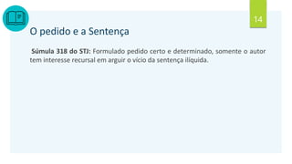 14
O pedido e a Sentença
Súmula 318 do STJ: Formulado pedido certo e determinado, somente o autor
tem interesse recursal em arguir o vício da sentença ilíquida.
 
