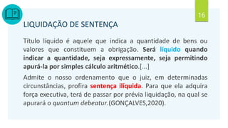 16
LIQUIDAÇÃO DE SENTENÇA
Título líquido é aquele que indica a quantidade de bens ou
valores que constituem a obrigação. Será líquido quando
indicar a quantidade, seja expressamente, seja permitindo
apurá-la por simples cálculo aritmético.[...]
Admite o nosso ordenamento que o juiz, em determinadas
circunstâncias, profira sentença ilíquida. Para que ela adquira
força executiva, terá de passar por prévia liquidação, na qual se
apurará o quantum debeatur.(GONÇALVES,2020).
 
