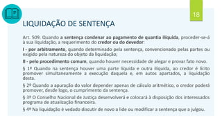 18
LIQUIDAÇÃO DE SENTENÇA
Art. 509. Quando a sentença condenar ao pagamento de quantia ilíquida, proceder-se-á
à sua liquidação, a requerimento do credor ou do devedor:
I - por arbitramento, quando determinado pela sentença, convencionado pelas partes ou
exigido pela natureza do objeto da liquidação;
II - pelo procedimento comum, quando houver necessidade de alegar e provar fato novo.
§ 1º Quando na sentença houver uma parte líquida e outra ilíquida, ao credor é lícito
promover simultaneamente a execução daquela e, em autos apartados, a liquidação
desta.
§ 2º Quando a apuração do valor depender apenas de cálculo aritmético, o credor poderá
promover, desde logo, o cumprimento da sentença.
§ 3º O Conselho Nacional de Justiça desenvolverá e colocará à disposição dos interessados
programa de atualização financeira.
§ 4º Na liquidação é vedado discutir de novo a lide ou modificar a sentença que a julgou.
 