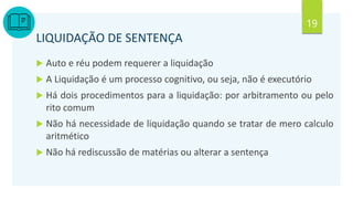 19
LIQUIDAÇÃO DE SENTENÇA
 Auto e réu podem requerer a liquidação
 A Liquidação é um processo cognitivo, ou seja, não é executório
 Há dois procedimentos para a liquidação: por arbitramento ou pelo
rito comum
 Não há necessidade de liquidação quando se tratar de mero calculo
aritmético
 Não há rediscussão de matérias ou alterar a sentença
 