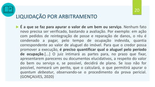 20
LIQUIDAÇÃO POR ARBITRAMENTO
 É a que se faz para apurar o valor de um bem ou serviço. Nenhum fato
novo precisa ser verificado, bastando a avaliação. Por exemplo: em ação
com pedidos de reintegração de posse e reparação de danos, o réu é
condenado a pagar, pelo tempo de ocupação indevida, quantia
correspondente ao valor de aluguel do imóvel. Para que o credor possa
promover a execução, é preciso quantificar qual o aluguel pelo período
de ocupação.[...] O juiz intimará as partes para, no prazo que fixar,
apresentarem pareceres ou documentos elucidativos, a respeito do valor
do bem ou serviço e, se possível, decidirá de plano. Se isso não for
possível, nomeará um perito, que o calculará, o que permitirá apurar o
quantum debeatur, observando-se o procedimento da prova pericial.
(GONÇALVES, 2020)
 