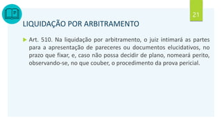 21
LIQUIDAÇÃO POR ARBITRAMENTO
 Art. 510. Na liquidação por arbitramento, o juiz intimará as partes
para a apresentação de pareceres ou documentos elucidativos, no
prazo que fixar, e, caso não possa decidir de plano, nomeará perito,
observando-se, no que couber, o procedimento da prova pericial.
 