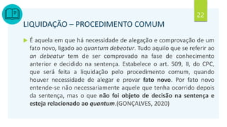 22
LIQUIDAÇÃO – PROCEDIMENTO COMUM
 É aquela em que há necessidade de alegação e comprovação de um
fato novo, ligado ao quantum debeatur. Tudo aquilo que se referir ao
an debeatur tem de ser comprovado na fase de conhecimento
anterior e decidido na sentença. Estabelece o art. 509, II, do CPC,
que será feita a liquidação pelo procedimento comum, quando
houver necessidade de alegar e provar fato novo. Por fato novo
entende-se não necessariamente aquele que tenha ocorrido depois
da sentença, mas o que não foi objeto de decisão na sentença e
esteja relacionado ao quantum.(GONÇALVES, 2020)
 