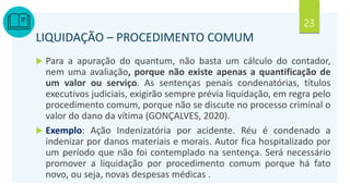 23
LIQUIDAÇÃO – PROCEDIMENTO COMUM
 Para a apuração do quantum, não basta um cálculo do contador,
nem uma avaliação, porque não existe apenas a quantificação de
um valor ou serviço. As sentenças penais condenatórias, títulos
executivos judiciais, exigirão sempre prévia liquidação, em regra pelo
procedimento comum, porque não se discute no processo criminal o
valor do dano da vítima (GONÇALVES, 2020).
 Exemplo: Ação Indenizatória por acidente. Réu é condenado a
indenizar por danos materiais e morais. Autor fica hospitalizado por
um período que não foi contemplado na sentença. Será necessário
promover a liquidação por procedimento comum porque há fato
novo, ou seja, novas despesas médicas .
 