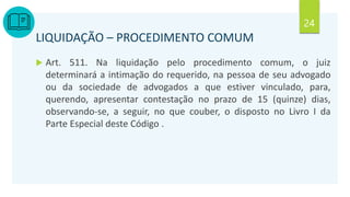 24
LIQUIDAÇÃO – PROCEDIMENTO COMUM
 Art. 511. Na liquidação pelo procedimento comum, o juiz
determinará a intimação do requerido, na pessoa de seu advogado
ou da sociedade de advogados a que estiver vinculado, para,
querendo, apresentar contestação no prazo de 15 (quinze) dias,
observando-se, a seguir, no que couber, o disposto no Livro I da
Parte Especial deste Código .
 