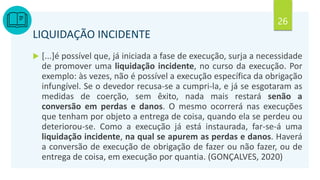 26
LIQUIDAÇÃO INCIDENTE
 [...]é possível que, já iniciada a fase de execução, surja a necessidade
de promover uma liquidação incidente, no curso da execução. Por
exemplo: às vezes, não é possível a execução específica da obrigação
infungível. Se o devedor recusa-se a cumpri-la, e já se esgotaram as
medidas de coerção, sem êxito, nada mais restará senão a
conversão em perdas e danos. O mesmo ocorrerá nas execuções
que tenham por objeto a entrega de coisa, quando ela se perdeu ou
deteriorou-se. Como a execução já está instaurada, far-se-á uma
liquidação incidente, na qual se apurem as perdas e danos. Haverá
a conversão de execução de obrigação de fazer ou não fazer, ou de
entrega de coisa, em execução por quantia. (GONÇALVES, 2020)
 