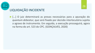28
LIQUIDAÇÃO INCIDENTE
 [...] O juiz determinará as provas necessárias para a apuração do
quantum debeatur, que será fixado por decisão interlocutória sujeita
a agravo de instrumento. Em seguida, a execução prosseguirá, agora
na forma do art. 523 do CPC. (GONÇALVES, 2020)
 