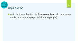6
LIQUIDAÇÃO
 ação de tornar líquido, de fixar o montante de uma soma
ou de uma conta a pagar. (dicionário google)
 