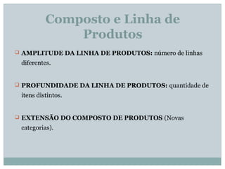 Composto e Linha de
Produtos
 AMPLITUDE DA LINHA DE PRODUTOS: número de linhas
diferentes.
 PROFUNDIDADE DA LINHA DE PRODUTOS: quantidade de
itens distintos.
 EXTENSÃO DO COMPOSTO DE PRODUTOS (Novas
categorias).
 