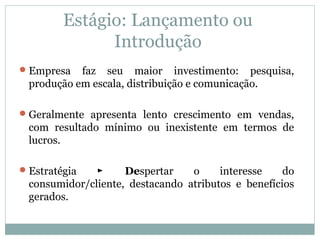 Estágio: Lançamento ou
Introdução
Empresa faz seu maior investimento: pesquisa,
produção em escala, distribuição e comunicação.
Geralmente apresenta lento crescimento em vendas,
com resultado mínimo ou inexistente em termos de
lucros.
Estratégia De► spertar o interesse do
consumidor/cliente, destacando atributos e benefícios
gerados.
 