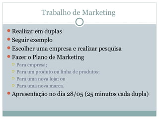 Trabalho de Marketing
Realizar em duplas
Seguir exemplo
Escolher uma empresa e realizar pesquisa
Fazer o Plano de Marketing
 Para empresa;
 Para um produto ou linha de produtos;
 Para uma nova loja; ou
 Para uma nova marca.
Apresentação no dia 28/05 (25 minutos cada dupla)
 