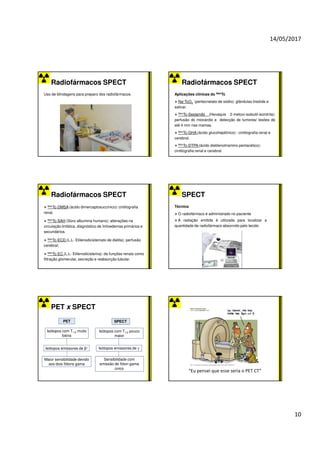14/05/2017
10
Radiofármacos SPECT
Uso de blindagens para preparo dos radiofármacos.
Radiofármacos SPECT
Aplicações clínicas do 99mTc
Na+TcO4
-
(pertecnetato de sódio): glândulas tireóide e
salivar.
99mTc-Sestamibi (Hexaquis 2-metoxi-isobutil-isonitrila):
perfusão do miocárdio e detecção de tumores/ lesões de
até 4 mm nas mamas.
99mTc-GHA (ácido glucoheptônico) : cintilografia renal e
cerebral.
99mTc-DTPA (ácido dietilenotriamino pentacético):
cintilografia renal e cerebral.
Radiofármacos SPECT
99mTc-DMSA (ácido dimercaptosuccínico): cintilografia
renal.
99mTc-SAH (Soro albumina humano): alterações na
circulação linfática, diagnóstico de linfoedemas primários e
secundários.
99mTc-ECD (L,L- Etilenodicisteínato de dietila): perfusão
cerebral;
99mTc-EC (L,L- Etilenodicisteína): de funções renais como
filtração glomerular, secreção e reabsorção tubular.
SPECT
Técnica
O radiofármaco é administrado no paciente
A radiação emitida é utilizada para localizar a
quantidade de radiofármaco absorvido pelo tecido
PET x SPECT
Isótopos com T1/2 muito
baixa
Maior sensibilidade devido
aos dois fótons gama
Isótopos emissores de β+
PET
Isótopos com T1/2 pouco
maior
SPECT
Sensibilidade com
emissão de fóton gama
único
Isótopos emissores de γ
“Eu pensei que esse seria o PET CT”
 
