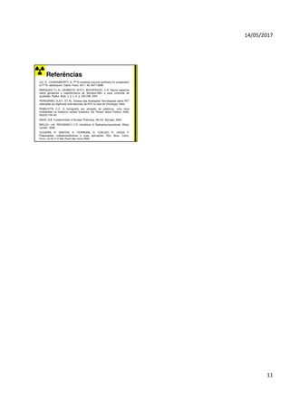 14/05/2017
11
Referências
LIU, S.; CHAKRABORTY, S. 99mTc-centered one-pot synthesis for preparation
of 99mTc radiotracers. Dalton Trans. 2011, 40, 6077-6086.
MARQUES, F.L.N.; OKAMOTO, M.R.Y.; BUCHPIGUEL, C.A. Alguns aspectos
sobre geradores e radiofármacos de Tecnécio-99m e seus controles de
qualidade. Radiol. Bras. v. 3. n. 4. p. 233-239. 2001.
PEREGRINO, A.A.F.; ET AL. Síntese das Avaliações Tecnológicas sobre PET
realizadas por Agências Internacionais de ATS na área de Oncologia. 2004.
ROBILOTTA C.C. A tomografia por emissão de pósitrons: uma nova
modalidade na medicina nuclear brasileira. Ver Panam Salud Publica. 2006;
20(2/3):134–42.
SAHA, G.B. Fundamentals of Nuclear Pharmacy. 5th Ed. Springer. 2004
WELCH, J.M.; REDVANDLY, C.S. Handbook of Radiopharmaceuticals. Wiley:
London. 2005.
OLIVEIRA, R. SANTOS, D. FERREIRA, D. COELHO, P.; VEIGA, F.
Preparações radiofarmacêuticas e suas aplicações. Rev. Bras. Cienc.
Farm. vol.42 nº.2 São Paulo Apr./June 2006.
 