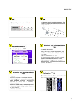 14/05/2017
3
PET
Principais isótopos emissores de partículas β+
Radionuclídeo 18F 11C 13N 15O
Tempo de meia vida
(min)
109,7 20,3 9,9 2,03
PET
As partículas β+ reagem com elétrons do organismo. Essa
reação leva a formação de dois fótons antiparalelos e com
energia de 511 KeV.
Radiofármacos PET
Mecanismo de ação celular 18FDG
Protocolo para administração de
Protocolo para administração de
18
18FDG
FDG
Os pacientes são instruídos a:
Jejum de 4 a 6 horas antes da administração de 18FDG
para diminuir os níveis de glicose fisiológica e insulina até
níveis basais.
Recomendado hidratação com água.
Fluidos intravenosos contendo dextrose ou alimentação
parenteral também devem ser retidos por 4-6 horas.
O nível de glicose no sangue deve ser verificado. A
absorção tumoral de 18FDG é reduzida em hiperglicémicos
(superior a 150-200 mg/dL).
Protocolo para administração de
Protocolo para administração de
18
18FDG
FDG
Anamnese
Informação sobre o tipo e localização da malignidade,
Datas de diagnóstico e tratamento (resultados de biópsia,
cirurgia, radioterapia, quimioterapia e administração de
estimulantes da medula óssea e esteróides) e
medicamentos atuais.
História de diabetes, estado de jejum e infecção recente,
A capacidade do paciente de permanecer imóvel durante
a o exame (15-45 min),
História de claustrofobia,
Aplicações:
Aplicações: 18
18FDG
FDG
Paciente do sexo masculino, 60 anos, apresentando diversas
áreas de nódulos linfáticos patológicos.
 