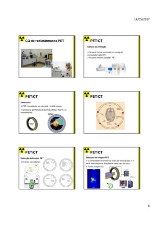 14/05/2017
6
CQ de radiofármacos PET PET/CT
Câmara de cintilação
Na parte frontal, acomoda um tomógrafo
computadorizado (CT).
Na parte traseira, acopla o PET.
PET/CT
Detectores
PET é constituído por cerca de 18.400 cristais.
Cristais de germanato de bismuto (BGO), NaI(Tl), ou
oxiortosilicato.
PET/CT
PET/CT
Detecção da Imagem PET
Eventos coincidentes
PET/CT
Detecção da Imagem PET
O computador reconstrói os locais de emissão dos β+ a
partir das energias e direções de cada para de raio γ.
Forma imagem 3D.
 