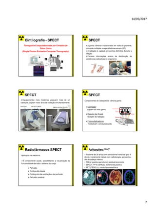 14/05/2017
7
Cintilografia - SPECT
Tomografia Computadorizada por Emissão de
Fóton Único
(Single Photon Emission Computer Tomography)
SPECT
A gama câmara é rotacionada em volta do paciente,
formando múltiplas imagens bidimensionais (2D).
A radiação é captada em pontos definidos durante a
rotação.
Fornece informações acerca da distribuição de
substâncias radioativas no organismo
SPECT
Equipamentos mais modernas possuem mais de um
cabeçote, captam maior área de radiação simultaneamente.
SPECT
Componentes do cabeçote da câmara gama:
Colimador:
captam os raios gama.
Detector de Cristal:
receptor da radiação
Fotomultiplicadores:
multiplicam o sinal produzido.
Radiofármacos SPECT
Aplicação na medicina:
É amplamente usado, possibilitando a visualização da
funcionalidade de todo o sistema do corpo
Perfusão
Cintilografia óssea
Cintilografia de ventilação e de perfusão
Perfusão cerebral
Aplicações:
Aplicações: 99m
99mT
T
Paciente de 30 anos com astrocitoma frontal de grau II
direito, inicialmente tratado com radioterapia, apresentou
dor de cabeça intensa.
RM(a): positiva para tumor residual/recorrente
SPECT (99mTc-GHA)(b): fortemente positiva
PET (18FDG) (c): lesão hipometabólica.
d
 