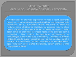 A mediunidade no chamado espiritismo de mesa é acentuadamente
mental, as comunicações são quase telepáticas, predominantemente
inspirativas, isto é, os espíritos atuam mais sobre a mente dos
médiuns, pois a atividade do espiritismo se processa mais no plano
mental. Espiritismo de mesa não tem a missão de atuar no baixo
astral contra os elementos de magia negra, como acontece com a
Umbanda.(...) Sua doutrina fundamenta-se principalmente na
reencarnação e na Lei da Causa e do Efeito.(...) a defesa do médium
kardecista reside quase exclusivamente na sua conduta moral e
elevação dos sentimentos, portanto os espíritos da mesa kardecista,
após cumprirem suas tarefas benfeitoras, devem atender outras
obrigações inadiáveis.
 