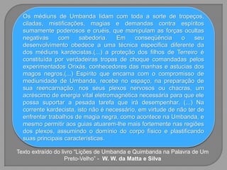 Os médiuns de Umbanda lidam com toda a sorte de tropeços,
ciladas, mistificações, magias e demandas contra espíritos
sumamente poderosos e cruéis, que manipulam as forças ocultas
negativas com sabedoria. Em conseqüência o seu
desenvolvimento obedece a uma técnica especifica diferente da
dos médiuns kardecistas.(...) a proteção dos filhos de Terreiro é
constituída por verdadeiras tropas de choque comandadas pelos
experimentados Orixás, conhecedores das manhas e astucias dos
magos negros.(...) Espírito que encarna com o compromisso de
mediunidade de Umbanda, recebe no espaço, na preparação de
sua reencarnação, nos seus plexos nervosos ou chacras, um
acréscimo de energia vital eletromagnética necessária para que ele
possa suportar a pesada tarefa que irá desempenhar. (...) Na
corrente kardecista, isto não é necessário, em virtude de não ter de
enfrentar trabalhos de magia negra, como acontece na Umbanda, e
mesmo permitir aos guias atuarem-lhe mais fortemente nas regiões
dos plexos, assumindo o domínio do corpo físico e plastificando
suas principais características.
Texto extraído do livro “Lições de Umbanda e Quimbanda na Palavra de Um
Preto-Velho” - W. W. da Matta e Silva
 