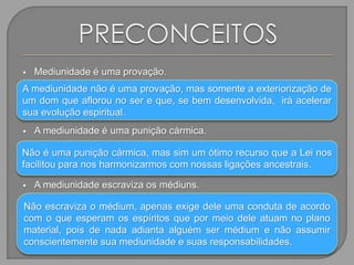  Mediunidade é uma provação.

 A mediunidade é uma punição cármica.

 A mediunidade escraviza os médiuns.

A mediunidade não é uma provação, mas somente a exteriorização de
um dom que aflorou no ser e que, se bem desenvolvida, irá acelerar
sua evolução espiritual.
Não é uma punição cármica, mas sim um ótimo recurso que a Lei nos
facilitou para nos harmonizarmos com nossas ligações ancestrais.
Não escraviza o médium, apenas exige dele uma conduta de acordo
com o que esperam os espíritos que por meio dele atuam no plano
material, pois de nada adianta alguém ser médium e não assumir
conscientemente sua mediunidade e suas responsabilidades.
 