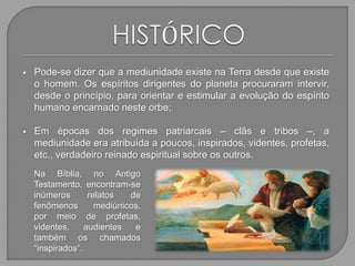  Pode-se dizer que a mediunidade existe na Terra desde que existe
o homem. Os espíritos dirigentes do planeta procuraram intervir,
desde o princípio, para orientar e estimular a evolução do espírito
humano encarnado neste orbe;
 Em épocas dos regimes patriarcais – clãs e tribos –, a
mediunidade era atribuída a poucos, inspirados, videntes, profetas,
etc., verdadeiro reinado espiritual sobre os outros.
Na Bíblia, no Antigo
Testamento, encontram-se
inúmeros relatos de
fenômenos mediúnicos,
por meio de profetas,
videntes, audientes e
também os chamados
“inspirados”.
 