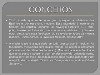 “Todo aquele que sente, num grau qualquer, a influência dos
Espíritos é, por esse fato, médium. Essa faculdade é inerente ao
homem; não constitui, portanto, um privilégio exclusivo. (...) Pode,
pois, dizer-se que todos são, mais ou menos, médiuns. (...) Deve-se
notar, ainda, que essa faculdade não se revela em todos da mesma
maneira. (Allan Kardec, O Livro dos Médiuns, capítulo XIV);
 A mediunidade é a qualidade de toda pessoa que é médium. As
faculdades mediúnicas tem muitas formas de aflorar e costumam
processar-se de diferentes formas. (...)Mediunidade é a faculdade
que uma pessoa possui e que, se desenvolvida ordenadamente,
poderá servir de meio de comunicação entre os dois planos da vida:
o espiritual e o material. (Doutrina e Teologia de Umbanda – Rubens
Saraceni).
 
