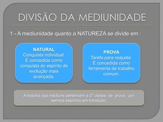 1 - A mediunidade quanto a NATUREZA se divide em :
NATURAL
Conquista individual.
É concedida como
conquista do espírito de
evolução mais
avançada.
PROVA
Tarefa para reajuste.
É concedida como
ferramenta de trabalho
comum.
A maioria dos médiuns pertencem a 2º classe, de prova, por
sermos espíritos em transição.
 