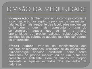  Incorporação: também conhecida como psicofonia, é
a comunicação dos espíritos pela voz de um médium
falante. É a mais freqüente das faculdades mediúnicas
e também a que mais representa o grau de
compromisso, aquela que se tem a maior
oportunidade de prestar valiosas colaborações à
espiritualidade, sobretudo àqueles espíritos sofredores
ou endurecidos.
 Efeitos Físicos: trata-se da manifestação dos
espíritos desencarnados, utilizando-se do ectoplasma
(fluido/energia nervosa produzida pelos seres
humanos) do próprio médium ou de um outro ser
presente no ambiente, além de fluidos do próprio
ambiente e aqueles extraídos dos elementos da
natureza.
 