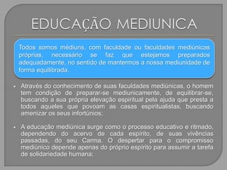  Através do conhecimento de suas faculdades mediúnicas, o homem
tem condição de preparar-se mediunicamente, de equilibrar-se,
buscando a sua própria elevação espiritual pela ajuda que presta a
todos aqueles que povoam as casas espiritualistas, buscando
amenizar os seus infortúnios;
 A educação mediúnica surge como o processo educativo e ritmado,
dependendo do acervo de cada espírito, de suas vivências
passadas, do seu Carma. O despertar para o compromisso
mediúnico depende apenas do próprio espírito para assumir a tarefa
de solidariedade humana;
Todos somos médiuns, com faculdade ou faculdades mediúnicas
próprias, necessário se faz que estejamos preparados
adequadamente, no sentido de mantermos a nossa mediunidade de
forma equilibrada.
 