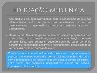  Aos médiuns em desenvolvimento, cabe a consciência de que são
intermediários entre o plano dos encarnados e o dos
desencarnados, e que estão expostos a constantes ataques e
descontroles;
 Dessa forma, têm a obrigação de estarem sempre preparados para
a disciplina, para o equilíbrio, para a conscientização de seus
compromissos, pois só assim poderão servir de canal por onde
possam fluir mensagens positivas e ensinamentos, possibilitando as
verdadeiras curas do corpo e da alma;
O estudo constante como forma de buscar-se o aprimoramento
pessoal e o conhecimento das coisas divinas, a prática do bem
sem a preocupação de receber nada em troca, a perene disciplina,
entre outras, são condições indispensáveis àquele que deseja
tornar-se um bom médium.
 