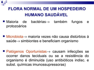 FLORA NORMAL DE UM HOSPEDEIRO
HUMANO SAUDÁVEL
 Maioria de bactérias→ também fungos e
protozoários
 Microbiota→ maioria vezes não causa distúrbios à
saúde→ simbiontes e beneficiam organismo
 Patógenos Oportunistas→ causam infecções se
ocorrer danos teciduais ou se a resistência do
organismo é diminuída (uso antibióticos indisc. e
subst. químicas imunossupressoras)
 