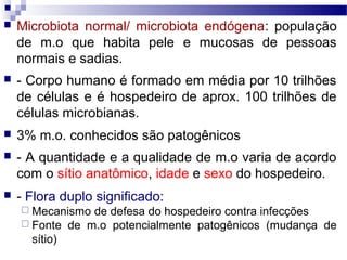  Microbiota normal/ microbiota endógena: população
de m.o que habita pele e mucosas de pessoas
normais e sadias.
 - Corpo humano é formado em média por 10 trilhões
de células e é hospedeiro de aprox. 100 trilhões de
células microbianas.
 3% m.o. conhecidos são patogênicos
 - A quantidade e a qualidade de m.o varia de acordo
com o sítio anatômico, idade e sexo do hospedeiro.
 - Flora duplo significado:
 Mecanismo de defesa do hospedeiro contra infecções
 Fonte de m.o potencialmente patogênicos (mudança de
sítio)
 