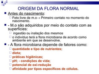 ORIGEM DA FLORA NORMAL
 Antes do nascimento:
 Feto livre de m.o→ Primeiro contato no momento do
nascimento.
 - M.o são adquiridos por meio do contato com as
superfícies:
 ingestão ou inalação dos mesmos
 o indivíduo terá a flora microbiana de acordo como
ambiente em que se desenvolve.
 - A flora microbiana depende de fatores como:
 quantidade e tipo de nutrientes;
 dieta;
 práticas higiênicas;
 pH; - condições de vida;
 potencial de oxi-redução
 afinidade por tipos específicos de células.
 