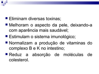  Eliminam diversas toxinas;
 Melhoram o aspecto da pele, deixando-a
com aparência mais saudável;
 Estimulam o sistema imunológico;
 Normalizam a produção de vitaminas do
complexo B e K no intestino;
 Reduz a absorção de moléculas de
colesterol.
 
