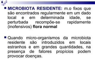  MICROBIOTA RESIDENTE: m.o fixos que
são encontrados regularmente em um dado
local e em determinada idade, se
perturbada recompõe-se rapidamente
(inofensivos) flora normal
 Quando micro-organismos da microbiota
residente são introduzidos em locais
estranhos e em grandes quantidades, na
presença de fatores propícios podem
provocar doenças.
 